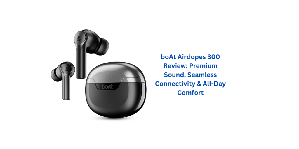 boAt Airdopes 300 Review: Premium Sound, Seamless Connectivity & All-Day Comfort